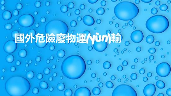 國外危險廢物運(yùn)輸：安全之路還有多遠(yuǎn)？